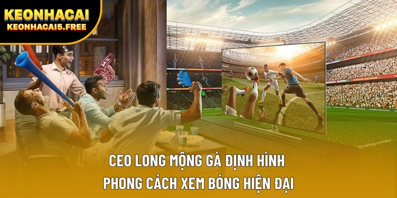 CEO Long Mộng Gà định hình phong cách xem bóng hiện đại